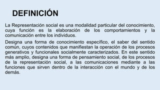 DEFINICIÓN
La Representación social es una modalidad particular del conocimiento,
cuya función es la elaboración de los comportamientos y la
comunicación entre los individuos.
Designa una forma de conocimiento específico, el saber del sentido
común, cuyos contenidos que manifiestan la operación de los procesos
generativos y funcionales socialmente caracterizados. En este sentido
más amplio, designa una forma de pensamiento social, de los procesos
de la representación social, a las comunicaciones mediante a las
funciones que sirven dentro de la interacción con el mundo y de los
demás.
 