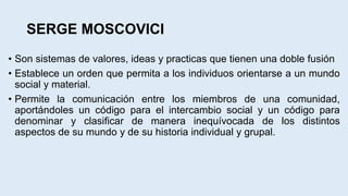 SERGE MOSCOVICI
• Son sistemas de valores, ideas y practicas que tienen una doble fusión
• Establece un orden que permita a los individuos orientarse a un mundo
social y material.
• Permite la comunicación entre los miembros de una comunidad,
aportándoles un código para el intercambio social y un código para
denominar y clasificar de manera inequívocada de los distintos
aspectos de su mundo y de su historia individual y grupal.
 
