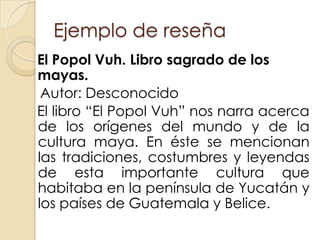 Ejemplo de reseña
El Popol Vuh. Libro sagrado de los
mayas.
 Autor: Desconocido
El libro “El Popol Vuh” nos narra acerca
de los orígenes del mundo y de la
cultura maya. En éste se mencionan
las tradiciones, costumbres y leyendas
de esta importante cultura que
habitaba en la península de Yucatán y
los países de Guatemala y Belice.
 