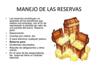 MANEJO DE LAS RESERVAS
• Las reservas constituyen un
apartado de los beneficios que
realiza una empresa, con el fin de
representar la pérdida de valor de
una partida del activo. Reserva
para:
• Depreciación.
• Cuentas por cobrar, etc.
• O para disminuir cualquier pasivo.
• Reserva para:
• Dividendos decretados.
• Rescate de obligaciones u otros
rubros.
• En el caso de las aseguradoras,
las reservas tiene un carácter
esencial.
 