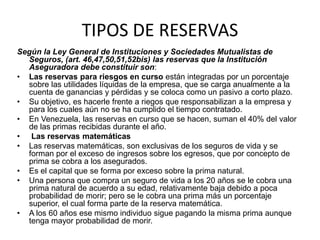 TIPOS DE RESERVAS
Según la Ley General de Instituciones y Sociedades Mutualistas de
Seguros, (art. 46,47,50,51,52bis) las reservas que la Institución
Aseguradora debe constituir son:
• Las reservas para riesgos en curso están integradas por un porcentaje
sobre las utilidades líquidas de la empresa, que se carga anualmente a la
cuenta de ganancias y pérdidas y se coloca como un pasivo a corto plazo.
• Su objetivo, es hacerle frente a riegos que responsabilizan a la empresa y
para los cuales aún no se ha cumplido el tiempo contratado.
• En Venezuela, las reservas en curso que se hacen, suman el 40% del valor
de las primas recibidas durante el año.
• Las reservas matemáticas
• Las reservas matemáticas, son exclusivas de los seguros de vida y se
forman por el exceso de ingresos sobre los egresos, que por concepto de
prima se cobra a los asegurados.
• Es el capital que se forma por exceso sobre la prima natural.
• Una persona que compra un seguro de vida a los 20 años se le cobra una
prima natural de acuerdo a su edad, relativamente baja debido a poca
probabilidad de morir; pero se le cobra una prima más un porcentaje
superior, el cual forma parte de la reserva matemática.
• A los 60 años ese mismo individuo sigue pagando la misma prima aunque
tenga mayor probabilidad de morir.
 