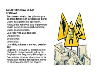CARACTERISTICAS DE LAS
RESERVAS
En consecuencia, las primas que
cobran deben ser suficientes para:
Cubrir sus gastos de operación.
Realizar las reservas que le permitan
pagar los siniestros oportunamente.
Cubrir sus beneficios.
Las reservas pueden ser:
Obligatorias.
Estatutarias.
Voluntarias.
Las obligaciones a su vez, pueden
ser:
Legales: si derivan su existencia del
código de comercio o de la Ley de
Empresas de Seguros y Reaseguros.
De carácter técnico: si resultan de la
naturaleza misma del negocio, como
es el caso específico del seguro.
 