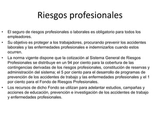 Riesgos profesionales
• El seguro de riesgos profesionales o laborales es obligatorio para todos los
empleadores.
• Su objetivo es proteger a los trabajadores, procurando prevenir los accidentes
laborales y las enfermedades profesionales e indemnizarlos cuando estos
ocurren.
• La norma vigente dispone que la cotización al Sistema General de Riesgos
Profesionales se distribuye en un 94 por ciento para la cobertura de las
contingencias derivadas de los riesgos profesionales, constitución de reservas y
administración del sistema; el 5 por ciento para el desarrollo de programas de
prevención de los accidentes de trabajo y las enfermedades profesionales y el 1
por ciento para el Fondo de Riesgos Profesionales.
• Los recursos de dicho Fondo se utilizan para adelantar estudios, campañas y
acciones de educación, prevención e investigación de los accidentes de trabajo
y enfermedades profesionales.
 