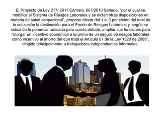 El Proyecto de Ley 217/ 2011 Cámara, 067/2010 Senado, “por el cual se
modifica el Sistema de Riesgos Laborales y se dictan otras disposiciones en
materia de salud ocupacional”, propone elevar del 1 al 3 por ciento del total de
la cotización la destinación para el Fondo de Riesgos Laborales y, según se
indica en la ponencia radicada para cuarto debate, ampliar sus funciones para
“otorgar un incentivo económico a la prima de un seguro de riesgos laborales
como incentivo al ahorro del que trata el Artículo 87 de la Ley 1328 de 2009”,
dirigido principalmente a trabajadores independientes informales.
 