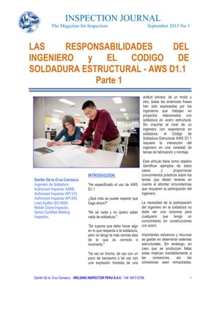 INSPECTION JOURNAL
The Magazine for Inspection
Danfer De la Cruz Carrasco - WELDING INSPECTOR PERU
Danfer De la Cruz Carrasco
Ingeniero de Soldadura.
Authorized Inspector ASME.
Authorized Inspector API 510.
Authorized Inspector API 653.
Lead Auditor ISO 9000.
Mobile Crane Inspector.
Senior Certified Welding
Inspector.
LAS RESPONSABILIDADES DEL
INGENIERO y EL CODIGO DE
SOLDADURA ESTRUCTURAL
INSPECTION JOURNAL
The Magazine for Inspection September 2015 No 1
WELDING INSPECTOR PERU S.A.C - Telf: 987312768
INTRODUCCION.
"He especificado el uso de AWS
D1.1
¿Qué más se puede esperar que
haga ahora?"
“No sé nada y no quiero saber
nada de soldadura."
“Se supone que debo hacer algo
en lo que respecta a la soldadura,
pero no tengo la más remota idea
de lo que es correcto o
incorrecto."
Tal vez en broma, tal vez con un
poco de sarcasmo o tal vez con
una expresión honesta de una
actitud sincera, de un modo u
otro, todas las anteriores frases
han sido expresadas por los
ingenieros que trabajan en
proyectos relacionados con
soldadura en acer
Sin importar el nivel de un
ingeniero con experiencia en
soldadura, el Código de
Soldadura Estructural AWS D1.1
requiere la interacción del
ingeniero en una variedad de
temas de fabricación y montaje.
Este artículo tiene como objetivo
identificar ejemplos de estos
casos y proporcionar
conocimientos prácticos sobre los
temas que deben tenerse en
cuenta al abordar circunstancias
que requieren la participación del
ingeniero.
La necesidad de la participación
del ingeniero en la soldadura no
debe ser una sorpresa para
cualquiera que tenga un
conocimiento en construcciones
con acero.
Importantes esfuerzos y recursos
se gastan en determinar sistemas
estructurales. Sin embargo, en
caso que se produzcan fallas
estas implican inevitablemente a
las conexiones, así las
conexiones sean remachadas,
LAS RESPONSABILIDADES DEL
INGENIERO y EL CODIGO DE
SOLDADURA ESTRUCTURAL - AWS D1.1
Parte 1
INSPECTION JOURNAL
September 2015 No 1
1
actitud sincera, de un modo u
otro, todas las anteriores frases
han sido expresadas por los
ingenieros que trabajan en
proyectos relacionados con
soldadura en acero estructural.
Sin importar el nivel de un
ingeniero con experiencia en
soldadura, el Código de
Soldadura Estructural AWS D1.1
requiere la interacción del
ingeniero en una variedad de
temas de fabricación y montaje.
Este artículo tiene como objetivo
tificar ejemplos de estos
casos y proporcionar
conocimientos prácticos sobre los
temas que deben tenerse en
cuenta al abordar circunstancias
que requieren la participación del
La necesidad de la participación
del ingeniero en la soldadura no
be ser una sorpresa para
cualquiera que tenga un
conocimiento en construcciones
Importantes esfuerzos y recursos
se gastan en determinar sistemas
estructurales. Sin embargo, en
caso que se produzcan fallas
estas implican inevitablemente a
conexiones, así las
conexiones sean remachadas,
LAS RESPONSABILIDADES DEL
INGENIERO y EL CODIGO DE
AWS D1.1
 