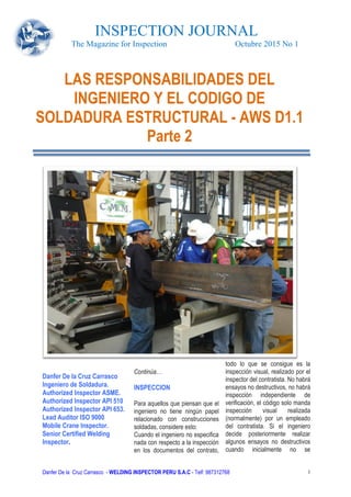 INSPECTION JOURNAL
The Magazine for Inspection Octubre 2015 No 1
Danfer De la Cruz Carrasco - WELDING INSPECTOR PERU S.A.C - Telf: 987312768 1
Danfer De la Cruz Carrasco
Ingeniero de Soldadura.
Authorized Inspector ASME.
Authorized Inspector API 510
Authorized Inspector API 653.
Lead Auditor ISO 9000
Mobile Crane Inspector.
Senior Certified Welding
Inspector.
Continúa…
INSPECCION
Para aquellos que piensan que el
ingeniero no tiene ningún papel
relacionado con construcciones
soldadas, considere esto:
Cuando el ingeniero no especifica
nada con respecto a la inspección
en los documentos del contrato,
todo lo que se consigue es la
inspección visual, realizado por el
inspector del contratista. No habrá
ensayos no destructivos, no habrá
inspección independiente de
verificación, el código solo manda
inspección visual realizada
(normalmente) por un empleado
del contratista. Si el ingeniero
decide posteriormente realizar
algunos ensayos no destructivos
cuando inicialmente no se
LAS RESPONSABILIDADES DEL
INGENIERO Y EL CODIGO DE
SOLDADURA ESTRUCTURAL - AWS D1.1
Parte 2
 