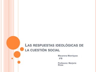 LAS RESPUESTAS IDEOLÓGICAS DE
LA CUESTIÓN SOCIAL
Macarena Manríquez
8ºB
Profesora: Marjorie
Rivas
 