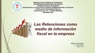 Autor: Stiven Núñez
C.I V21037811
Secc: X1-0
Las Retenciones como
medio de información
fiscal en la empresa
REPÚBLICA BOLIVARIANA DE VENEZUELA
UNIVERSIDAD BICENTENARIA DE ARAGUA
VICERRECTORADO ACADEMICO
DECANATO DE LA FACULTAD DE CIENCIAS ADMINISTRATIVAS Y SOLIALES
ESCUELA DE CONTADURIA PÚBLICA
LOS VALLES DEL TUY - ESTADO MIRANDA
CONVENIO UBA
 