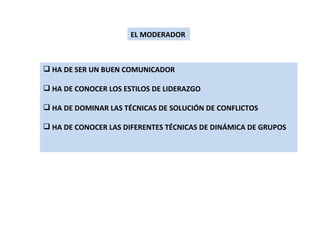 EL MODERADOR HA DE SER UN BUEN COMUNICADOR HA DE CONOCER LOS ESTILOS DE LIDERAZGO HA DE DOMINAR LAS TÉCNICAS DE SOLUCIÓN DE CONFLICTOS HA DE CONOCER LAS DIFERENTES TÉCNICAS DE DINÁMICA DE GRUPOS 