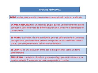 TIPOS DE REUNIONES FORO:  varias personas discuten un tema determinado ante un auditorio LA MESA REDONDA:  es una técnica grupal que se utiliza cuando se desea conocer el punto de vista de diferentes personas que son especialistas en una materia EL PANEL:  es similar a la mesa redonda, pero se diferencia de ésta en que cada persona que interviene presenta un punto de vista sobre el tema a tratar, que complementa el del resto de miembros EL DEBATE:  es una discusión entre dos a más personas sobre un tema determinado PHILLIPS 66:  consiste en dividir al grupo en subgrupos de 6 miembros, se les deja debatir 6 minutos y se hace una puesta en común 