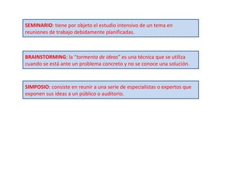 SEMINARIO : tiene por objeto el estudio intensivo de un tema en reuniones de trabajo debidamente planificadas. BRAINSTORMING : la “ tormenta de ideas ” es una técnica que se utiliza cuando se está ante un problema concreto y no se conoce una solución. SIMPOSIO : consiste en reunir a una serie de especialistas o expertos que exponen sus ideas a un público o auditorio. 