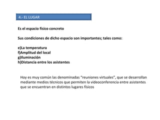 4.- EL LUGAR Es el espacio físico concreto Sus condiciones de dicho espacio son importantes; tales como: La temperatura Amplitud del local Iluminación Distancia entre los asistentes Hoy es muy común las denominadas “reuniones virtuales”, que se desarrollan mediante medios técnicos que permiten la videoconferencia entre asistentes que se encuentran en distintos lugares físicos 