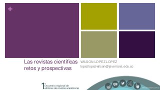 +
Las revistas científicas
retos y prospectivas
WILSON LOPEZ LOPEZ
lopezlopezwilson@javeriana.edu.co
 