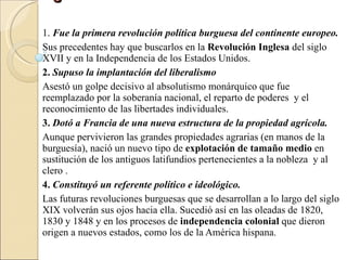 Significado de la Revolución Francesa  1.  Fue la primera revolución política burguesa del continente europeo. Sus precedentes hay que buscarlos en la  Revolución Inglesa  del siglo XVII y en la Independencia de los Estados Unidos. 2.  Supuso la implantación del liberalismo Asestó un golpe decisivo al absolutismo monárquico que fue reemplazado por la soberanía nacional, el reparto de poderes  y el reconocimiento de las libertades individuales. 3.  Dotó a Francia de una nueva estructura de la propiedad agrícola. Aunque pervivieron las grandes propiedades agrarias (en manos de la burguesía), nació un nuevo tipo de  explotación de tamaño medio  en sustitución de los antiguos latifundios pertenecientes a la nobleza  y al clero . 4.  Constituyó un referente político e ideológico. Las futuras revoluciones burguesas que se desarrollan a lo largo del siglo XIX volverán sus ojos hacia ella. Sucedió así en las oleadas de 1820, 1830 y 1848 y en los procesos de  independencia colonial  que dieron origen a nuevos estados, como los de la América hispana . 