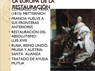 LA EUROPA DE LA RESTAURACIÓN CONGRESO DE VIENA (1815): METTERNICH FRANCIA VUELVE A SUS FRONTERAS ANTERIORES RESTAURACIÓN DEL ABSOLUTISMO:  LUIS XVIII RUSIA, REINO UNIDO, PRUSIA Y AUSTRIA: SANTA  ALIANZA TRATADO DE AYUDA MUTUA 