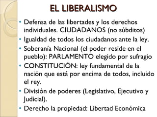 EL LIBERALISMO Defensa de las libertades y los derechos individuales. CIUDADANOS (no súbditos) Igualdad de todos los ciudadanos ante la ley. Soberanía Nacional (el poder reside en el pueblo): PARLAMENTO elegido por sufragio CONSTITUCIÓN: ley fundamental de la nación que está por encima de todos, incluido el rey. División de poderes (Legislativo, Ejecutivo y Judicial). Derecho la propiedad: Libertad Económica 
