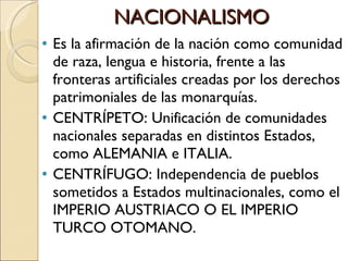 NACIONALISMO Es la afirmación de la nación como comunidad de raza, lengua e historia, frente a las fronteras artificiales creadas por los derechos patrimoniales de las monarquías. CENTRÍPETO: Unificación de comunidades nacionales separadas en distintos Estados, como ALEMANIA e ITALIA. CENTRÍFUGO: Independencia de pueblos sometidos a Estados multinacionales, como el IMPERIO AUSTRIACO O EL IMPERIO TURCO OTOMANO. 