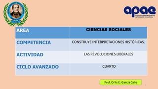 AREA CIENCIAS SOCIALES
COMPETENCIA CONSTRUYE INTERPRETACIONESHISTÓRICAS.
ACTIVIDAD LAS REVOLUCIONES LIBERALES
CICLO AVANZADO CUARTO
1
Prof. Orlis E. García Calle
 