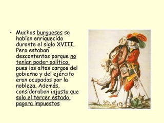 • Muchos burgueses se
habían enriquecido
durante el siglo XVIII.
Pero estaban
descontentos porque no
tenían poder político,
pues los altos cargos del
gobierno y del ejército
eran ocupados por la
nobleza. Además,
consideraban injusto que
solo el tercer estado,
pagara impuestos
 