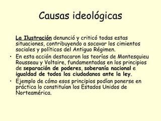 Causas ideológicas
La Ilustración denunció y criticó todas estas
situaciones, contribuyendo a socavar los cimientos
sociales y políticos del Antiguo Régimen.
• En esta acción destacaron las teorías de Montesquieu
Rousseau y Voltaire, fundamentadas en los principios
de separación de poderes, soberanía nacional e
igualdad de todos los ciudadanos ante la ley.
• Ejemplo de cómo esos principios podían ponerse en
práctica lo constituían los Estados Unidos de
Norteamérica.
 