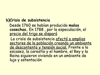 b)Crisis de subsistencia
Desde 1760 se habían producido malas
cosechas. En 1788 , por la especulación, el
precio del trigo se disparó
La crisis de subsistencia afectó a amplios
sectores de la población creando un ambiente
de descontento y tensión social. Frente a la
escasez, la carestía y el hambre, el Rey y la
Reina siguieron viviendo en un ambiente de
lujo y ostentación
 