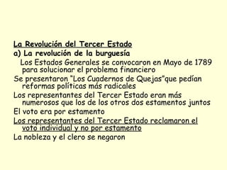 La Revolución del Tercer Estado
a) La revolución de la burguesía
Los Estados Generales se convocaron en Mayo de 1789
para solucionar el problema financiero
Se presentaron “Los Cuadernos de Quejas”que pedían
reformas políticas más radicales
Los representantes del Tercer Estado eran más
numerosos que los de los otros dos estamentos juntos
El voto era por estamento
Los representantes del Tercer Estado reclamaron el
voto individual y no por estamento
La nobleza y el clero se negaron
 