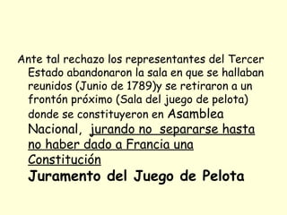 Ante tal rechazo los representantes del Tercer
Estado abandonaron la sala en que se hallaban
reunidos (Junio de 1789)y se retiraron a un
frontón próximo (Sala del juego de pelota)
donde se constituyeron en Asamblea
Nacional, jurando no separarse hasta
no haber dado a Francia una
Constitución
Juramento del Juego de Pelota
 