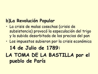 b)La Revolución Popular
• La crisis de malas cosechas (crisis de
subsistencia) provocó la especulación del trigo
y la subida desorbitada de los precios del pan
• Los impuestos subieron por la crisis económica
14 de Julio de 1789:
LA TOMA DE LA BASTILLA por el
pueblo de París
 