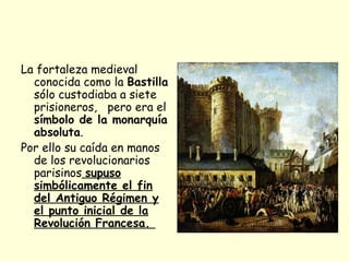 La fortaleza medieval
conocida como la Bastilla
sólo custodiaba a siete
prisioneros, pero era el
símbolo de la monarquía
absoluta.
Por ello su caída en manos
de los revolucionarios
parisinos supuso
simbólicamente el fin
del Antiguo Régimen y
el punto inicial de la
Revolución Francesa.
 