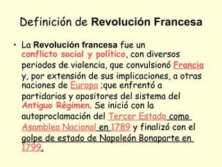 Definición de Revolución Francesa
• La Revolución francesa fue un
conflicto social y político, con diversos
periodos de violencia, que convulsionó Francia
y, por extensión de sus implicaciones, a otras
naciones de Europa ;que enfrentó a
partidarios y opositores del sistema del
Antiguo Régimen. Se inició con la
autoproclamación del Tercer Estado como
Asamblea Nacional en 1789 y finalizó con el
golpe de estado de Napoleón Bonaparte en
1799.
 