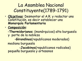 La Asamblea Nacional
Constituyente(1789-1791)
• Objetivos: Desmontar el A.R. y redactar una
Constitución, es decir establecer una
Monarquía Parlamentaria
• Composición:
-Thermidorianos: (monárquicos) alta burguesía
y parte de la nobleza
-Girondinos(republicanos moderados)
mediana burguesía
-Jacobinos(republicanos radicales)
pequeña burguesía y artesanos
 