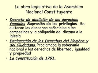 La obra legislativa de la Asamblea
Nacional Constituyente
• Decreto de abolición de los derechos
feudales Supresión de los privilegios. Se
quitaron los derechos señoriales a los
campesinos y la obligación del diezmo a la
iglesia
• Declaración de los Derechos del Hombre y
del Ciudadano. Proclamaba la soberanía
nacional y los derechos de libertad, igualdad
y propiedad
• La Constitución de 1791.
 