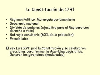 La Constitución de 1791
• Régimen Político: Monarquía parlamentaria
• Soberanía nacional
• División de poderes (ejecutivo para el Rey pero con
derecho a veto)
• Sufragio censitario (60% de la población)
• Estado laico
El rey Luis XVI juró la Constitución y se celebraron
elecciones para formar la Asamblea Legislativa.
Ganaron los girondinos (moderados)
 