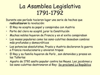 La Asamblea Legislativa
1791-1792
Durante ese período tuvieron lugar una serie de hechos que
radicalizaron la revolución:
• El Rey no acepta su papel y conspiraba con Austria
• Parte del clero no aceptó jurar la Constitución
• Muchos nobles huyeron de Francia y en el exilio conspiraban
• Las masas populares como los sans-culottes deseaban cambios
más profundos y democráticos
• Las potencias absolutistas, Prusia y Austria declararon la guerra
a Francia revolucionaria y enviaron tropas
• El Rey y su familia huyeron de París , son detenidos y presos en
las Tullerías
• Agosto de 1792 asalto popular contra los Reyes. Los jacobinos y
los sans-culottes destronaron al Rey: Se proclamó La República
 