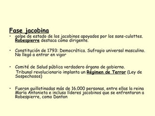Fase jacobina
• golpe de estado de los jacobinos apoyados por los sans-culottes.
Robespierre destaca como dirigente.
• Constitución de 1793: Democrática. Sufragio universal masculino.
No llegó a entrar en vigor
• Comité de Salud pública verdadero órgano de gobierno.
Tribunal revolucionario implanta un Régimen de Terror (Ley de
Sospechosos)
• Fueron guillotinadas más de 16.000 personas, entre ellas la reina
María Antonieta e incluso líderes jacobinos que se enfrentaron a
Robespierre, como Danton
 