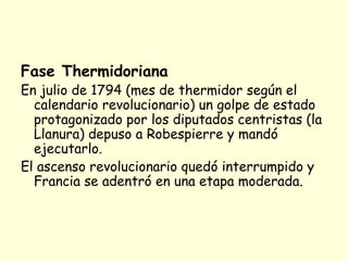 Fase Thermidoriana
En julio de 1794 (mes de thermidor según el
calendario revolucionario) un golpe de estado
protagonizado por los diputados centristas (la
Llanura) depuso a Robespierre y mandó
ejecutarlo.
El ascenso revolucionario quedó interrumpido y
Francia se adentró en una etapa moderada.
 