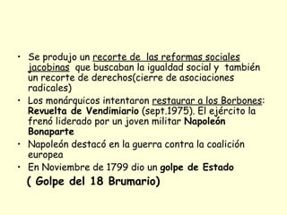 • Se produjo un recorte de las reformas sociales
jacobinas que buscaban la igualdad social y también
un recorte de derechos(cierre de asociaciones
radicales)
• Los monárquicos intentaron restaurar a los Borbones:
Revuelta de Vendimiario (sept.1975). El ejército la
frenó liderado por un joven militar Napoleón
Bonaparte
• Napoleón destacó en la guerra contra la coalición
europea
• En Noviembre de 1799 dio un golpe de Estado
( Golpe del 18 Brumario)
 