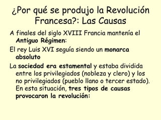 ¿Por qué se produjo la Revolución
Francesa?: Las Causas
A finales del siglo XVIII Francia mantenía el
Antiguo Régimen:
El rey Luis XVI seguía siendo un monarca
absoluto
La sociedad era estamental y estaba dividida
entre los privilegiados (nobleza y clero) y los
no privilegiados (pueblo llano o tercer estado).
En esta situación, tres tipos de causas
provocaron la revolución:
 