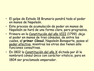 • El golpe de Estado 18 Brumario pondrá todo el poder
en manos de Napoleón.
• Este proceso de acumulación de poder en manos de
Napoleón se hará de una forma clara, pero progresiva.
• Primero en la Constitución del año VIII (1799) ,deja
el poder en manos de tres cónsules, de entre los
cuales, el primer Cónsul, Napoleón Bonaparte, posee el
poder efectivo, mientras los otros dos tienen sólo
funciones consultivas.
• En 1802 la Constitución del año X dictada por él le
nombrará cónsul único con carácter vitalicio, para en
1804 ser proclamado emperador.
 