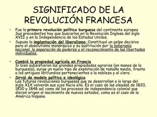 SIGNIFICADO DE LA
REVOLUCIÓN FRANCESA
• Fue la primera revolución política burguesa del continente europeo
Sus precedentes hay que buscarlos en la Revolución Inglesa del siglo
XVII y en la Independencia de los Estados Unidos.
• Supuso la implantación del liberalismo: Constituyó un golpe decisivo
para el absolutismo monárquico y su sustitución por la soberanía
nacional, la separación de poderes y el reconocimiento de las libertades
individuales.
• Cambió la propiedad agrícola en Francia
Si bien subsistieron las grandes propiedades agrarias (en manos de la
burguesía), surge un nuevo tipo de explotación de tamaño medio, frente
a los antiguos latifundios pertenecientes a la nobleza y al clero.
• Sirvió de modelo político e ideológico
Las futuras revoluciones burguesas que se desarrollan a lo largo del
siglo XIX volverán sus ojos hacia ella. Es el caso de las oleadas de 1820,
1830 y 1848 así como de los procesos de independencia colonial que
dieron origen al nacimiento de nuevos estados, como es el caso de la
América hispana
 