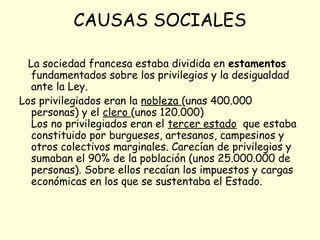 CAUSAS SOCIALES
La sociedad francesa estaba dividida en estamentos
fundamentados sobre los privilegios y la desigualdad
ante la Ley.
Los privilegiados eran la nobleza (unas 400.000
personas) y el clero (unos 120.000)
Los no privilegiados eran el tercer estado que estaba
constituido por burgueses, artesanos, campesinos y
otros colectivos marginales. Carecían de privilegios y
sumaban el 90% de la población (unos 25.000.000 de
personas). Sobre ellos recaían los impuestos y cargas
económicas en los que se sustentaba el Estado.
 
