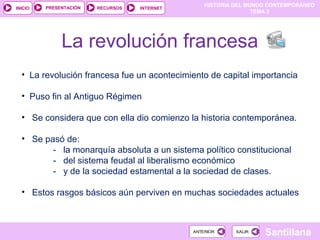 HISTORIA DEL MUNDO CONTEMPORÁNEO
TEMA 3
RECURSOS INTERNETPRESENTACIÓN
Santillana
INICIO
SALIRSALIRANTERIORANTERIOR
La revolución francesa
• La revolución francesa fue un acontecimiento de capital importancia
• Puso fin al Antiguo Régimen
• Se considera que con ella dio comienzo la historia contemporánea.
• Se pasó de:
- la monarquía absoluta a un sistema político constitucional
- del sistema feudal al liberalismo económico
- y de la sociedad estamental a la sociedad de clases.
• Estos rasgos básicos aún perviven en muchas sociedades actuales
 