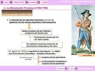 HISTORIA DEL MUNDO CONTEMPORÁNEO
TEMA 3
RECURSOS INTERNETPRESENTACIÓN
Santillana
INICIO
SALIRSALIRANTERIORANTERIOR
La Convención (1792-1794)
3.- La Revolución Francesa (1789-1799)
En agosto de 1792 se suprimió la monarquía y se eligió
una Convención (Asamblea – Estados Generales)
Se realizaron diversas masacres de
prisioneros aristócratas y del clero
Se realizaron diversas masacres de
prisioneros aristócratas y del clero
Participación destacada de
los Sans-culotte
La derrota de los ejércitos franceses provocó la
agitación de las masas populares (radicalización)
Asalto al palacio de las Tullerias,
residencia del familia real
Asalto al palacio de las Tullerias,
residencia del familia real
Sans-culottes
Se divide en dos
períodos
La época de los girondinos
La Convención montañesa o
la época de los jacobinos
 