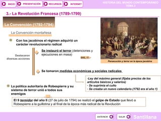 HISTORIA DEL MUNDO CONTEMPORÁNEO
TEMA 3
RECURSOS INTERNETPRESENTACIÓN
Santillana
INICIO
SALIRSALIRANTERIORANTERIOR
La Convención (1792-1794)
3.- La Revolución Francesa (1789-1799)
La Convención montañesa
Con los jacobinos el régimen adquirió un
carácter revolucionario radical
Destacaron
diversas acciones
Se instauró el terror (detenciones y
ejecuciones en masa)
Se tomaron medidas económicas y sociales radicales
-Ley del máximo general (fijaba precios de los
artículos básicos y salarios)
- Se suprimía el culto
- Se creaba un nuevo calendario (1792 era el año 1)
Persecución y terror en la época jacobina
DOC. 17
La política autoritaria de Robespierre y su
sistema de terror unió a todos sus
enemigos
El 9 termidor del año II (27 de julio de 1794) se realizó el golpe de Estado que llevó a
Robespierre a la guillotina y al final de la época más radical de la Revolución
 