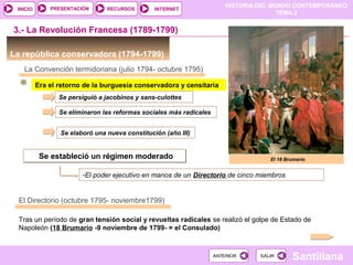 HISTORIA DEL MUNDO CONTEMPORÁNEO
TEMA 3
RECURSOS INTERNETPRESENTACIÓN
Santillana
INICIO
SALIRSALIRANTERIORANTERIOR
La república conservadora (1794-1799)
3.- La Revolución Francesa (1789-1799)
La Convención termidoriana (julio 1794- octubre 1795)
Era el retorno de la burguesía conservadora y censitaria
Se persiguió a jacobinos y sans-culottes
Se eliminaron las reformas sociales más radicales
Se elaboró una nueva constitución (año III)
Se estableció un régimen moderadoSe estableció un régimen moderado
-El poder ejecutivo en manos de un Directorio de cinco miembros
El Directorio (octubre 1795- noviembre1799)
Tras un período de gran tensión social y revueltas radicales se realizó el golpe de Estado de
Napoleón (18 Brumario -9 noviembre de 1799- = el Consulado)
El 18 Brumario
 