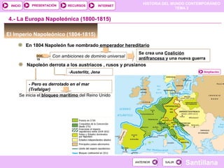 HISTORIA DEL MUNDO CONTEMPORÁNEO
TEMA 3
RECURSOS INTERNETPRESENTACIÓN
Santillana
INICIO
SALIRSALIRANTERIORANTERIOR
El Imperio Napoleónico (1804-1815)
En 1804 Napoleón fue nombrado emperador hereditario
4.- La Europa Napoleónica (1800-1815)
Con ambiciones de dominio universal
Se crea una Coalición
antifrancesa y una nueva guerra
Ampliación
Napoleón derrota a los austriacos , rusos y prusianos
-Austerlitz, Jena
- Pero es derrotado en el mar
(Trafalgar)
Se inicia el bloqueo marítimo del Reino Unido
DOC.
19
 