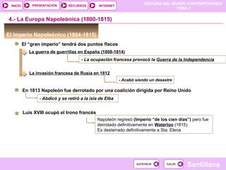 HISTORIA DEL MUNDO CONTEMPORÁNEO
TEMA 3
RECURSOS INTERNETPRESENTACIÓN
Santillana
INICIO
SALIRSALIRANTERIORANTERIOR
El Imperio Napoleónico (1804-1815)
El “gran imperio” tendrá dos puntos flacos
4.- La Europa Napoleónica (1800-1815)
La guerra de guerrillas en España (1808-1814)
- La ocupación francesa provocó la Guerra de la Independencia
La invasión francesa de Rusia en 1812
- Acabó siendo un desastre
En 1813 Napoleón fue derrotado por una coalición dirigida por Reino Unido
- Abdicó y se retiró a la isla de Elba
Luis XVIII ocupó el trono francés
Napoleón regresó (Imperio “de los cien días”) pero fue
derrotado definitivamente en Waterloo (1815)
Es desterrado definitivamente a Sta. Elena
 