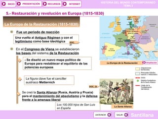 HISTORIA DEL MUNDO CONTEMPORÁNEO
TEMA 3
RECURSOS INTERNETPRESENTACIÓN
Santillana
INICIO
SALIRSALIRANTERIORANTERIOR
La Europa de la Restauración (1815-1830)
Fue un período de reacción
5.- Restauración y revolución en Europa (1815-1830)
Una vuelta al Antiguo Régimen y con el
legitimismo como base ideológica
La Europa de la Restauración
DOC.
21
Ampliación
En el Congreso de Viena se establecieron
las bases del sistema de la Restauración
- Se diseñó un nuevo mapa político de
Europa para restablecer el equilibrio de las
potencias europeas
Se creó la Santa Alianza (Rusia, Austria y Prusia)
para el mantenimiento del absolutismo y la defensa
frente a la amenaza liberal
DOC. 23
La Santa Alianza
La figura clave fue el canciller
austriaco Metternich
Los 100.000 hijos de San Luis
en España
 