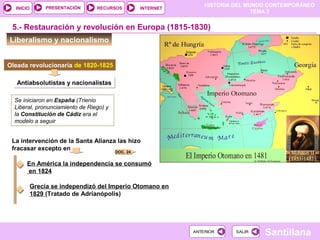HISTORIA DEL MUNDO CONTEMPORÁNEO
TEMA 3
RECURSOS INTERNETPRESENTACIÓN
Santillana
INICIO
SALIRSALIRANTERIORANTERIOR
Antiabsolutistas y nacionalistasAntiabsolutistas y nacionalistas
Liberalismo y nacionalismo
5.- Restauración y revolución en Europa (1815-1830)
Oleada revolucionaria de 1820-1825
Se iniciaron en España (Trienio
Liberal, pronunciamiento de Riego) y
la Constitución de Cádiz era el
modelo a seguir
La intervención de la Santa Alianza las hizo
fracasar excepto en
En América la independencia se consumó
en 1824
Grecia se independizó del Imperio Otomano en
1829 (Tratado de Adrianópolis)
DOC. 24
 