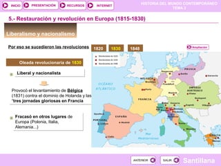 HISTORIA DEL MUNDO CONTEMPORÁNEO
TEMA 3
RECURSOS INTERNETPRESENTACIÓN
Santillana
INICIO
SALIRSALIRANTERIORANTERIOR
Provocó el levantamiento de Bélgica
(1831) contra el dominio de Holanda y las
“tres jornadas gloriosas en Francia
Provocó el levantamiento de Bélgica
(1831) contra el dominio de Holanda y las
“tres jornadas gloriosas en Francia
Liberal y nacionalistaLiberal y nacionalista
Liberalismo y nacionalismo
5.- Restauración y revolución en Europa (1815-1830)
Por eso se sucedieron las revoluciones
Oleada revolucionaria de 1830
1820 1830 1848
Fracasó en otros lugares de
Europa (Polonia, Italia,
Alemania...)
Fracasó en otros lugares de
Europa (Polonia, Italia,
Alemania...)
Ampliación
 